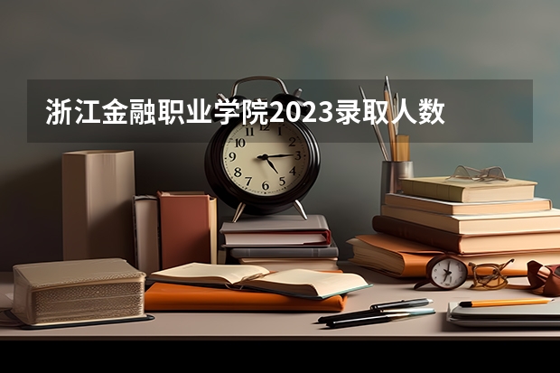 浙江金融职业学院2023录取人数 浙江金融职业学院录取分数线