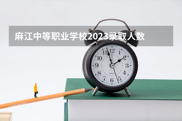 麻江中等职业学校2023录取人数 麻江中等职业学校录取分数线