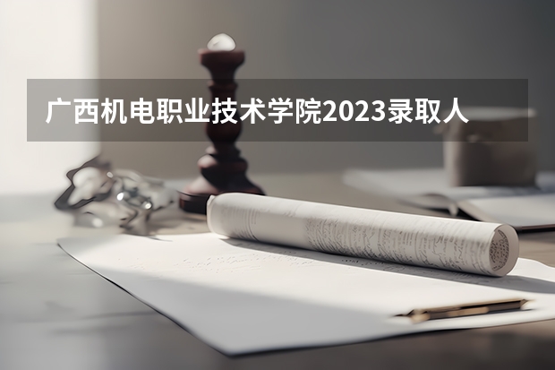 广西机电职业技术学院2023录取人数 广西机电职业技术学院录取分数线