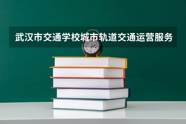 武汉市交通学校城市轨道交通运营服务需要学哪些课程及专业能力要求