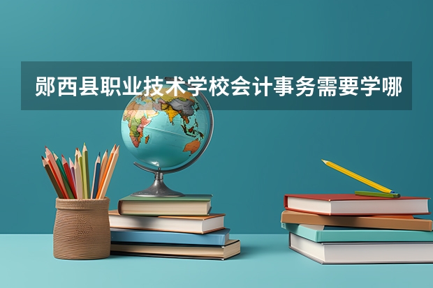 郧西县职业技术学校会计事务需要学哪些课程及专业能力要求