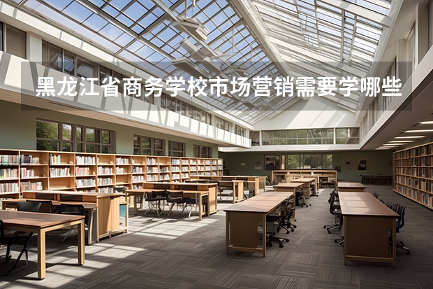 黑龙江省商务学校市场营销需要学哪些课程及专业能力要求