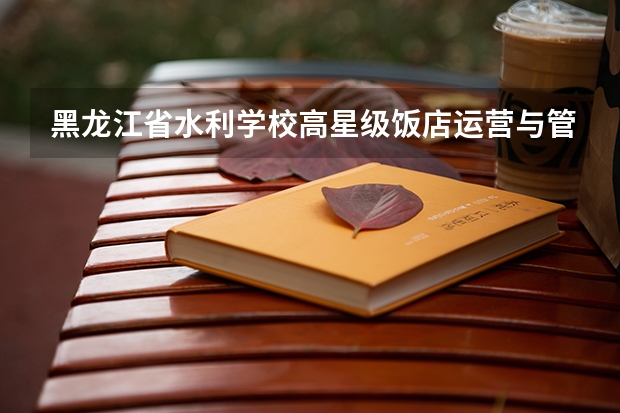 黑龙江省水利学校高星级饭店运营与管理需要学哪些课程及专业能力要求