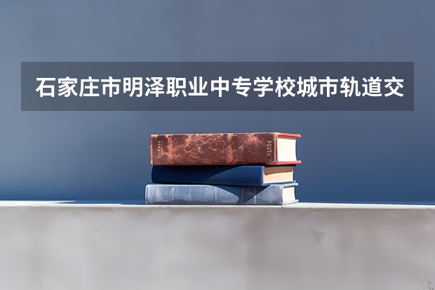 石家庄市明泽职业中专学校城市轨道交通运营服务培养目标定位