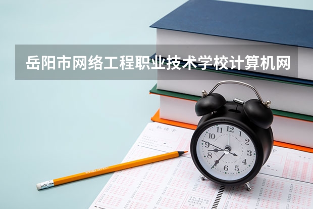 岳阳市网络工程职业技术学校计算机网络技术需要学哪些课程及专业能力要求
