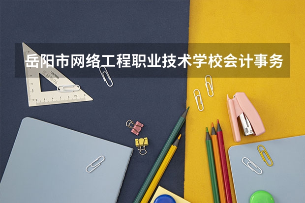 岳阳市网络工程职业技术学校会计事务需要学哪些课程及专业能力要求