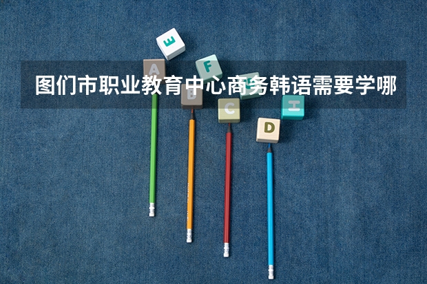 图们市职业教育中心商务韩语需要学哪些课程及专业能力要求