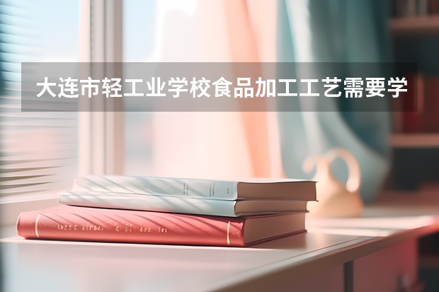 大连市轻工业学校食品加工工艺需要学哪些课程及专业能力要求