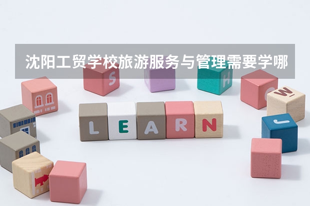 沈阳工贸学校旅游服务与管理需要学哪些课程及专业能力要求