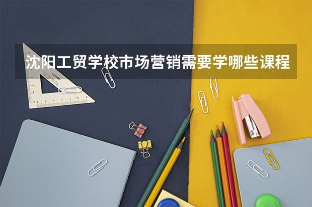 沈阳工贸学校市场营销需要学哪些课程及专业能力要求