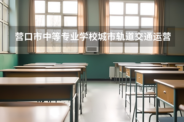 营口市中等专业学校城市轨道交通运营服务需要学哪些课程及专业能力要求