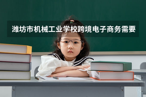 潍坊市机械工业学校跨境电子商务需要学哪些课程及专业能力要求