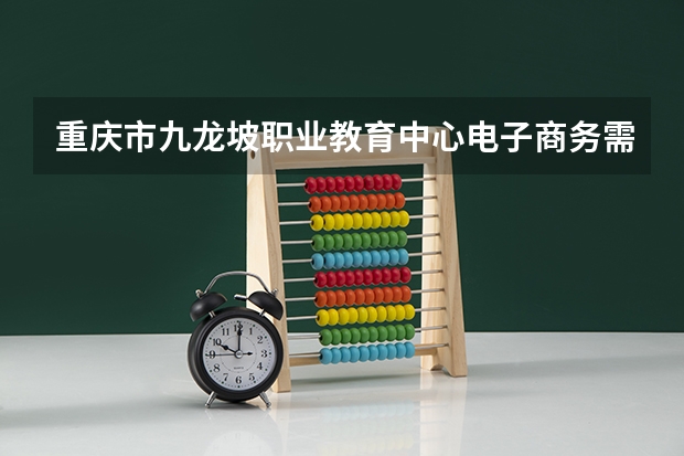 重庆市九龙坡职业教育中心电子商务需要学哪些课程及专业能力要求