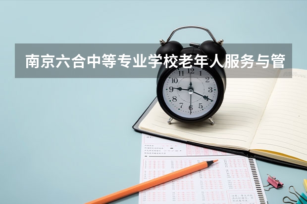 南京六合中等专业学校老年人服务与管理需要学哪些课程及专业能力要求