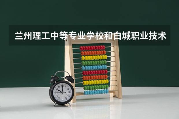兰州理工中等专业学校和白城职业技术学院哪个值得报