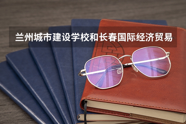 兰州城市建设学校和长春国际经济贸易职业中专哪个值得报