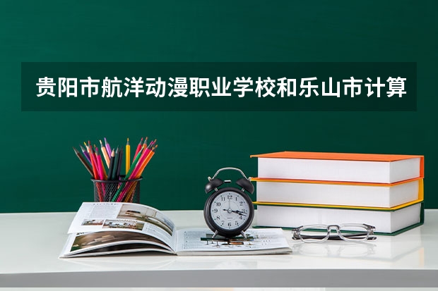 贵阳市航洋动漫职业学校和乐山市计算机学校哪个值得报