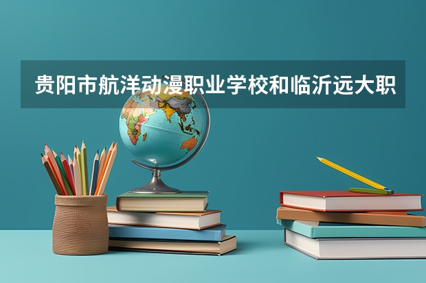 贵阳市航洋动漫职业学校和临沂远大职业中等专业学校哪个值得报