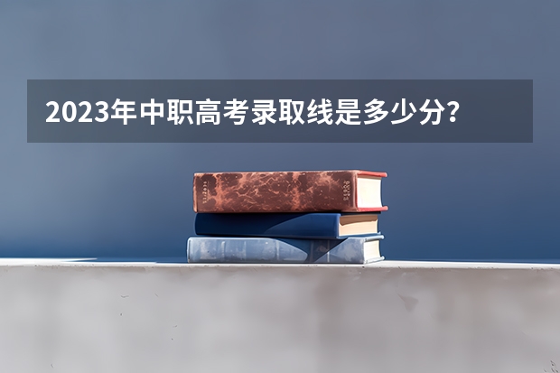 2023年中职高考录取线是多少分？