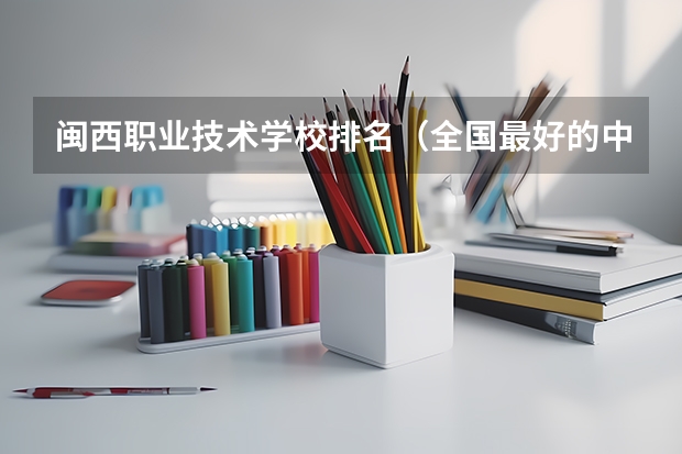 闽西职业技术学校排名（全国最好的中专学校排名）