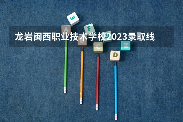 龙岩闽西职业技术学校2023录取线 闽西职业技术学院新生宿舍条件几人间(分配查询)
