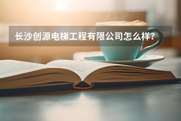 长沙创源电梯工程有限公司怎么样?