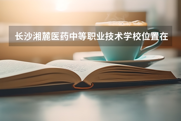 长沙湘麓医药中等职业技术学校位置在哪 长沙湘麓医药中等职业技术学校情况怎么样