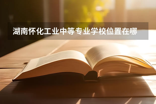 湖南怀化工业中等专业学校位置在哪 湖南怀化工业中等专业学校情况怎么样