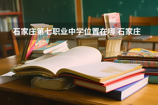 石家庄第七职业中学位置在哪 石家庄第七职业中学情况怎么样