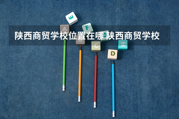 陕西商贸学校位置在哪 陕西商贸学校情况怎么样