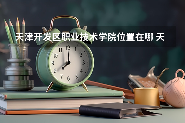 天津开发区职业技术学院位置在哪 天津开发区职业技术学院情况怎么样