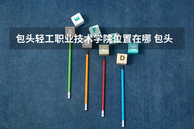 包头轻工职业技术学院位置在哪 包头轻工职业技术学院情况怎么样
