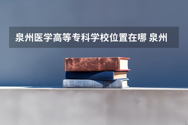 泉州医学高等专科学校位置在哪 泉州医学高等专科学校情况怎么样