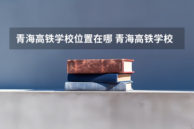 青海高铁学校位置在哪 青海高铁学校情况怎么样