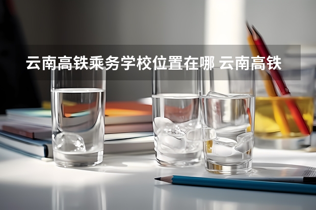 云南高铁乘务学校位置在哪 云南高铁乘务学校情况怎么样