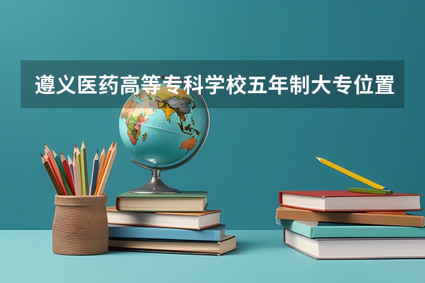 遵义医药高等专科学校五年制大专位置在哪 遵义医药高等专科学校五年制大专情况怎么样
