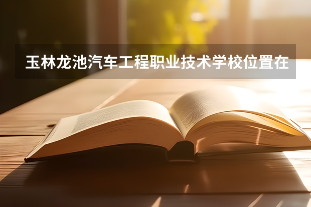 玉林龙池汽车工程职业技术学校位置在哪 玉林龙池汽车工程职业技术学校情况怎么样