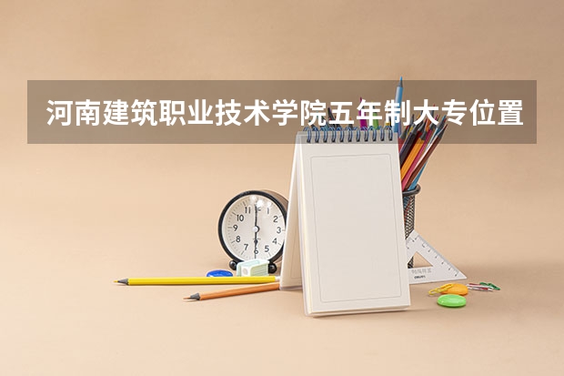 河南建筑职业技术学院五年制大专位置在哪 河南建筑职业技术学院五年制大专情况怎么样