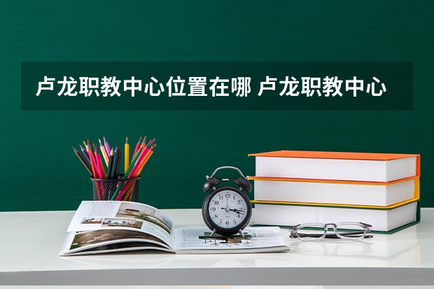 卢龙职教中心位置在哪 卢龙职教中心情况怎么样