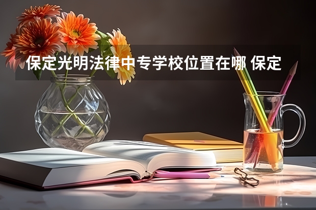 保定光明法律中专学校位置在哪 保定光明法律中专学校情况怎么样