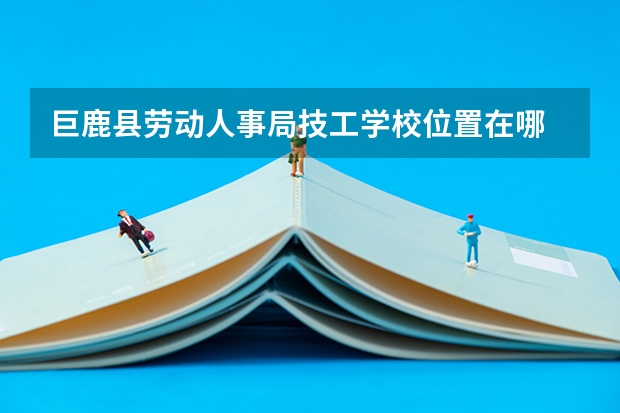 巨鹿县劳动人事局技工学校位置在哪 巨鹿县劳动人事局技工学校情况怎么样