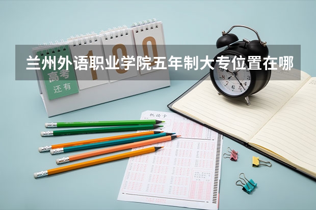 兰州外语职业学院五年制大专位置在哪 兰州外语职业学院五年制大专情况怎么样