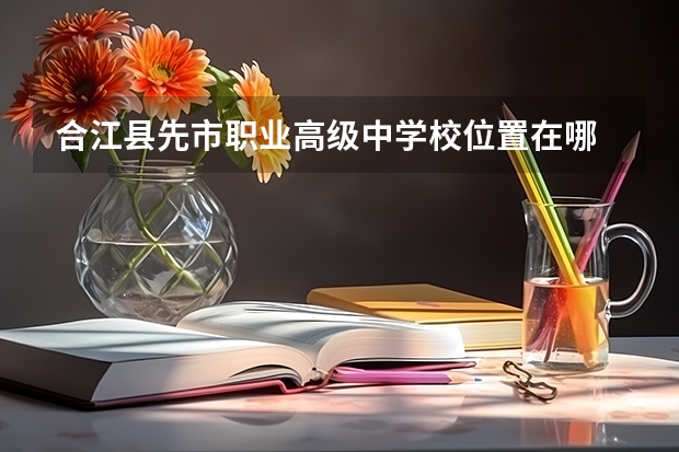 合江县先市职业高级中学校位置在哪 合江县先市职业高级中学校情况怎么样