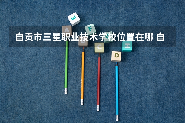 自贡市三星职业技术学校位置在哪 自贡市三星职业技术学校情况怎么样