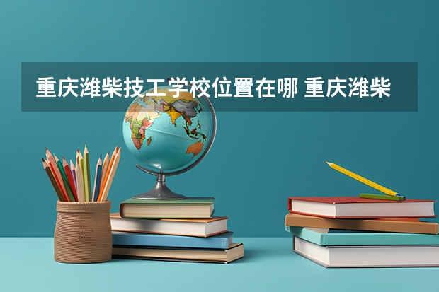 重庆潍柴技工学校位置在哪 重庆潍柴技工学校情况怎么样