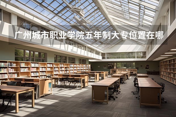 广州城市职业学院五年制大专位置在哪 广州城市职业学院五年制大专情况怎么样
