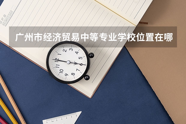 广州市经济贸易中等专业学校位置在哪 广州市经济贸易中等专业学校情况怎么样