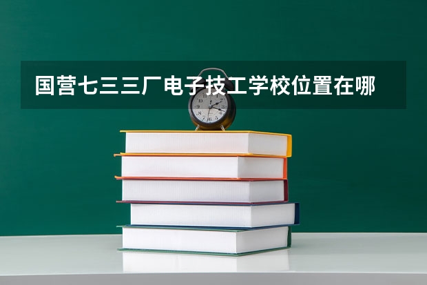 国营七三三厂电子技工学校位置在哪 国营七三三厂电子技工学校情况怎么样