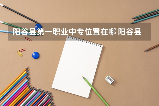 阳谷县第一职业中专位置在哪 阳谷县第一职业中专情况怎么样
