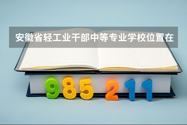 安徽省轻工业干部中等专业学校位置在哪 安徽省轻工业干部中等专业学校情况怎么样
